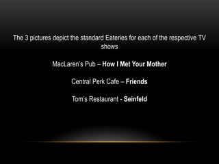 The 3 pictures depict the standard Eateries for each of the respective TV
shows
MacLaren’s Pub – How I Met Your Mother
Central Perk Cafe – Friends
Tom’s Restaurant - Seinfeld
 