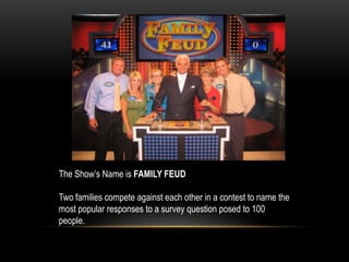 The Show’s Name is FAMILY FEUD
Two families compete against each other in a contest to name the
most popular responses to a survey question posed to 100
people.
 