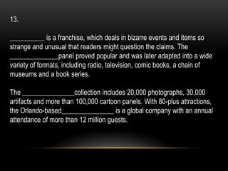 13.
__________ is a franchise, which deals in bizarre events and items so
strange and unusual that readers might question the claims. The
______________panel proved popular and was later adapted into a wide
variety of formats, including radio, television, comic books, a chain of
museums and a book series.
The _______________collection includes 20,000 photographs, 30,000
artifacts and more than 100,000 cartoon panels. With 80-plus attractions,
the Orlando-based_______________ is a global company with an annual
attendance of more than 12 million guests.
 