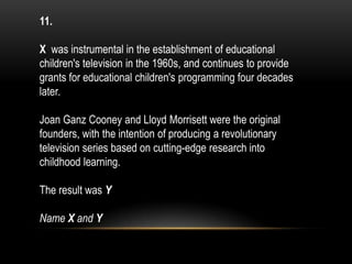 11.
X was instrumental in the establishment of educational
children's television in the 1960s, and continues to provide
grants for educational children's programming four decades
later.
Joan Ganz Cooney and Lloyd Morrisett were the original
founders, with the intention of producing a revolutionary
television series based on cutting-edge research into
childhood learning.
The result was Y
Name X and Y
 