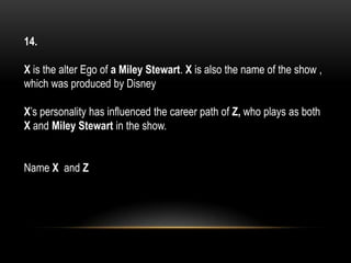 14.
X is the alter Ego of a Miley Stewart. X is also the name of the show ,
which was produced by Disney
X’s personality has influenced the career path of Z, who plays as both
X and Miley Stewart in the show.
Name X and Z
 