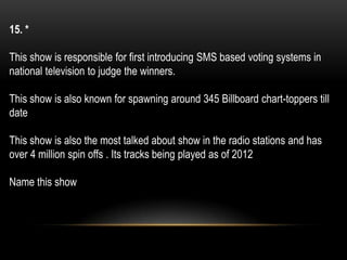 15. *
This show is responsible for first introducing SMS based voting systems in
national television to judge the winners.
This show is also known for spawning around 345 Billboard chart-toppers till
date
This show is also the most talked about show in the radio stations and has
over 4 million spin offs . Its tracks being played as of 2012
Name this show
 