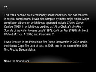17.
This track became an internationally sensational work and has featured
in several compilations. It was also sampled by many major artists. Major
compilation albums on which it was appeared include Chakra Seven
Centers (1995; in which it was credited as "Ajna Chakra"), Anokha -
Soundz of the Asian Underground (1997), Café del Mar (1998), Ambient
Chillout Mix Vol. 1 (2002) and Paradisiac 2
It was featured in the Palestinian film Divine Intervention in 2002, and in
the Nicolas Cage film Lord of War, in 2005, and in the score of the 1996
film, Fire, by Deepa Mehta.
Name the Soundtrack
 