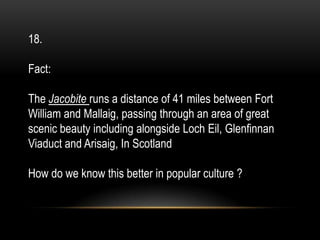 18.
Fact:
The Jacobite runs a distance of 41 miles between Fort
William and Mallaig, passing through an area of great
scenic beauty including alongside Loch Eil, Glenfinnan
Viaduct and Arisaig, In Scotland
How do we know this better in popular culture ?
 