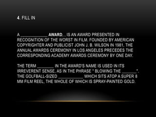 4. FILL IN
A _____________ AWARD, , IS AN AWARD PRESENTED IN
RECOGNITION OF THE WORST IN FILM. FOUNDED BY AMERICAN
COPYRIGHTER AND PUBLICIST JOHN J. B. WILSON IN 1981, THE
ANNUAL AWARDS CEREMONY IN LOS ANGELES PRECEDES THE
CORRESPONDING ACADEMY AWARDS CEREMONY BY ONE DAY.
THE TERM ________ IN THE AWARD'S NAME IS USED IN ITS
IRREVERENT SENSE, AS IN THE PHRASE " BLOWING THE _______".
THE GOLFBALL-SIZED ____________ WHICH SITS ATOP A SUPER 8
MM FILM REEL, THE WHOLE OF WHICH IS SPRAY-PAINTED GOLD.
 