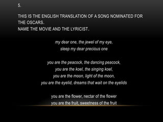5.
THIS IS THE ENGLISH TRANSLATION OF A SONG NOMINATED FOR
THE OSCARS.
NAME THE MOVIE AND THE LYRICIST.
my dear one, the jewel of my eye,
sleep my dear precious one
you are the peacock, the dancing peacock,
you are the koel, the singing koel,
you are the moon, light of the moon,
you are the eyelid, dreams that wait on the eyelids
you are the flower, nectar of the flower
you are the fruit, sweetness of the fruit
 