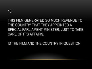 10.
THIS FILM GENERATED SO MUCH REVENUE TO
THE COUNTRY THAT THEY APPOINTED A
SPECIAL PARLIAMENT MINISTER, JUST TO TAKE
CARE OF IT’S AFFAIRS.
ID THE FILM AND THE COUNTRY IN QUESTION
 