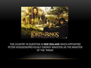 THE COUNTRY IN QUESTION IS NEW ZEALAND WHICH APPOINTED
PETER HODGSON(PREVIOUSLY ENERGY MINISTER) AS THE MINISTER
OF THE “RINGS”
 