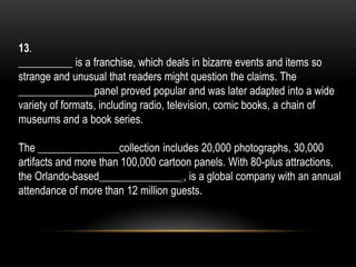13.
__________ is a franchise, which deals in bizarre events and items so
strange and unusual that readers might question the claims. The
______________panel proved popular and was later adapted into a wide
variety of formats, including radio, television, comic books, a chain of
museums and a book series.
The _______________collection includes 20,000 photographs, 30,000
artifacts and more than 100,000 cartoon panels. With 80-plus attractions,
the Orlando-based_______________., is a global company with an annual
attendance of more than 12 million guests.
 