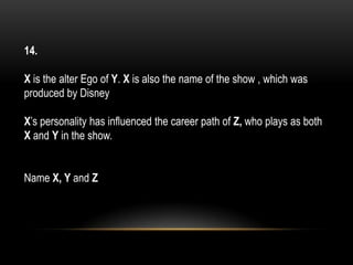 14.
X is the alter Ego of Y. X is also the name of the show , which was
produced by Disney
X’s personality has influenced the career path of Z, who plays as both
X and Y in the show.
Name X, Y and Z
 