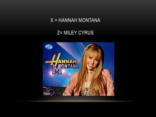 X = HANNAH MONTANA
Z= MILEY CYRUS
 