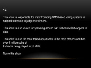15.
This show is responsible for first introducing SMS based voting systems in
national television to judge the winners.
This show is also known for spawning around 345 Billboard chart-toppers till
date
This show is also the most talked about show in the radio stations and has
over 4 million spins of
Its tracks being played as of 2012
Name this show
 