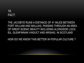 18.
FACT:
THE JACOBITE RUNS A DISTANCE OF 41 MILES BETWEEN
FORT WILLIAM AND MALLAIG, PASSING THROUGH AN AREA
OF GREAT SCENIC BEAUTY INCLUDING ALONGSIDE LOCH
EIL, GLENFINNAN VIADUCT AND ARISAIG, IN SCOTLAND
HOW DO WE KNOW THIS BETTER IN POPULAR CULTURE ?
 