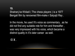19.
Shatranj ke Khiladi ( The chess players ) is a 1977
Bengali film by renowned film-make r Satyajit Ray .
In the movie, he used X's voice as commentary , as he
did not find any suitable role for him and thereafter ,
was very impressed with his voice, which became a
distinct quality in X's later career as well.
ID X .
 