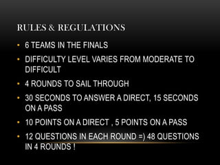 RULES & REGULATIONS
• 6 TEAMS IN THE FINALS
• DIFFICULTY LEVEL VARIES FROM MODERATE TO
DIFFICULT
• 4 ROUNDS TO SAIL THROUGH
• 30 SECONDS TO ANSWER A DIRECT, 15 SECONDS
ON A PASS
• 10 POINTS ON A DIRECT , 5 POINTS ON A PASS
• 12 QUESTIONS IN EACH ROUND =) 48 QUESTIONS
IN 4 ROUNDS !
 