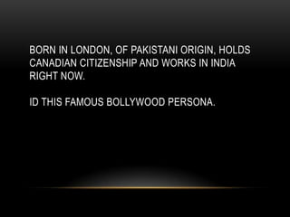 BORN IN LONDON, OF PAKISTANI ORIGIN, HOLDS
CANADIAN CITIZENSHIP AND WORKS IN INDIA
RIGHT NOW.
ID THIS FAMOUS BOLLYWOOD PERSONA.
 