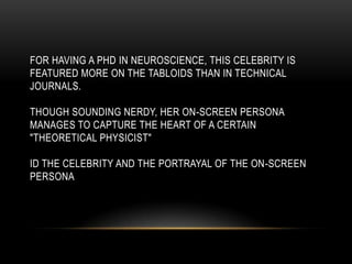 FOR HAVING A PHD IN NEUROSCIENCE, THIS CELEBRITY IS
FEATURED MORE ON THE TABLOIDS THAN IN TECHNICAL
JOURNALS.
THOUGH SOUNDING NERDY, HER ON-SCREEN PERSONA
MANAGES TO CAPTURE THE HEART OF A CERTAIN
"THEORETICAL PHYSICIST"
ID THE CELEBRITY AND THE PORTRAYAL OF THE ON-SCREEN
PERSONA
 