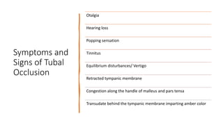 Symptoms and
Signs of Tubal
Occlusion
Otalgia
Hearing loss
Popping sensation
Tinnitus
Equilibrium disturbances/ Vertigo
Retracted tympanic membrane
Congestion along the handle of malleus and pars tensa
Transudate behind the tympanic membrane imparting amber color
 