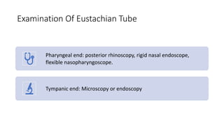 Examination Of Eustachian Tube
Pharyngeal end: posterior rhinoscopy, rigid nasal endoscope,
flexible nasopharyngoscope.
Tympanic end: Microscopy or endoscopy
 