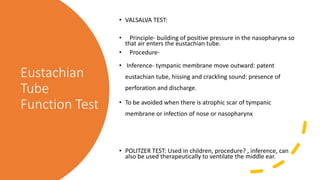Eustachian
Tube
Function Test
• VALSALVA TEST:
• Principle- building of positive pressure in the nasopharynx so
that air enters the eustachian tube.
• Procedure-
• Inference- tympanic membrane move outward: patent
eustachian tube, hissing and crackling sound: presence of
perforation and discharge.
• To be avoided when there is atrophic scar of tympanic
membrane or infection of nose or nasopharynx
• POLITZER TEST: Used in children, procedure? , inference, can
also be used therapeutically to ventilate the middle ear.
 