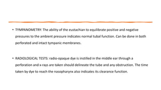 • TYMPANOMETRY: The ability of the eustachian to equilibrate positive and negative
pressures to the ambient pressure indicates normal tubal function. Can be done in both
perforated and intact tympanic membranes.
• RADIOLOGICAL TESTS: radio-opaque dye is instilled in the middle ear through a
perforation and x-rays are taken should delineate the tube and any obstruction. The time
taken by dye to reach the nasopharynx also indicates its clearance function.
 