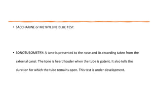 • SACCHARINE or METHYLENE BLUE TEST:
• SONOTUBOMETRY: A tone is presented to the nose and its recording taken from the
external canal. The tone is heard louder when the tube is patent. It also tells the
duration for which the tube remains open. This test is under development.
 