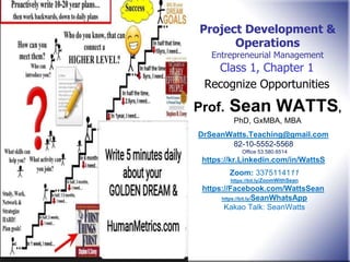 Class 1, Chapter 1
Recognize Opportunities
Project Development &
Operations
Entrepreneurial Management
Prof. Sean WATTS,
PhD, GxMBA, MBA
DrSeanWatts.Teaching@gmail.com
82-10-5552-5568
Office 53.580.6514
https://kr.Linkedin.com/in/WattsS
Zoom: 3375114111
https://bit.ly/ZoomWithSean
https://Facebook.com/WattsSean
https://bit.ly/SeanWhatsApp
Kakao Talk: SeanWatts
 