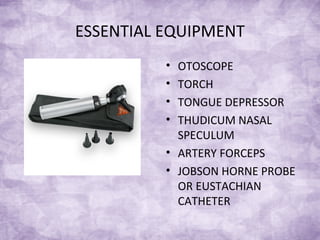 ESSENTIAL EQUIPMENT
• OTOSCOPE
• TORCH
• TONGUE DEPRESSOR
• THUDICUM NASAL
SPECULUM
• ARTERY FORCEPS
• JOBSON HORNE PROBE
OR EUSTACHIAN
CATHETER
 