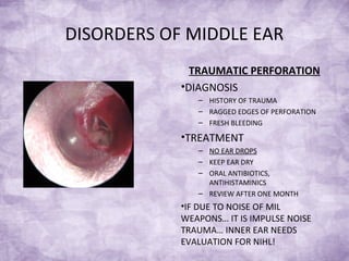 DISORDERS OF MIDDLE EAR
TRAUMATIC PERFORATION
•DIAGNOSIS
– HISTORY OF TRAUMA
– RAGGED EDGES OF PERFORATION
– FRESH BLEEDING
•TREATMENT
– NO EAR DROPS
– KEEP EAR DRY
– ORAL ANTIBIOTICS,
ANTIHISTAMINICS
– REVIEW AFTER ONE MONTH
•IF DUE TO NOISE OF MIL
WEAPONS… IT IS IMPULSE NOISE
TRAUMA… INNER EAR NEEDS
EVALUATION FOR NIHL!
 