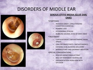 DISORDERS OF MIDDLE EAR
SEROUS OTITIS MEDIA (GLUE EAR/
OME)
•SYMPTOMS
– INSIDIOUS ONSET, LONG STANDING
CONDITON (3 MONTHS)
– HEARING LOSS
– OCCASSIONAL OTALGIA
– BUBBLING SOUNDS, ECHO OF OWN VOICE
•TREATMENT
– CORTICOSTEROID / ANTIHISTAMINIC NASAL
SPRAYS
– ORAL DECONGESTANTS / ANTIHISTAMINICS
– CHEWING GUM, BLOWING BALLOONS
– MYRINGOTOMY AND GROMMET INSERTION
•SPECIAL CONSIDERATIONS
– ROLE OF ADENOTONSILLECTOMY
– ROLE OF TEMPORARY HEARING AID
– DIFFERENTIATION FROM AOM WITH
EFFUSION
 