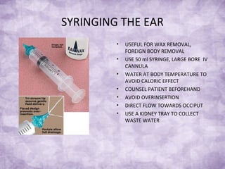 SYRINGING THE EAR
• USEFUL FOR WAX REMOVAL,
FOREIGN BODY REMOVAL
• USE 50 ml SYRINGE, LARGE BORE IV
CANNULA
• WATER AT BODY TEMPERATURE TO
AVOID CALORIC EFFECT
• COUNSEL PATIENT BEFOREHAND
• AVOID OVERINSERTION
• DIRECT FLOW TOWARDS OCCIPUT
• USE A KIDNEY TRAY TO COLLECT
WASTE WATER
 