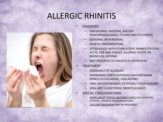 ALLERGIC RHINITIS
• DIAGNOSIS
– PAROXYSMAL SNEEZING, WATERY
RHINORRHOEA,NASAL ITCHING AND STUFFINESS
– SEASONAL OR PERENNIAL
– GENETIC PREDISPOSITION
– OFTEN ASSOC WITH OTHER ATOPIC MANIFESTATIONS
IN EYE, EAR AND THROAT ,ALLERGIC POLYPS OR
BRONCHIAL ASTHMA
– MAY PROGRESS TO SINUSITIS IF UNTREATED
• TREATMENT
– AVOIDANCE OF ALLERGEN
– INTRANASAL CORTICOSTEROID/ ANTIHISTAMINE
SPRAYS (FLUTICASONE / AZELASTINE)
– ORAL ANTIHISTAMINICS (CETRIZINE/ FEXOFENADINE)
– ORAL ANTI LEUKOTRIENE (MONTELEUKAST)
• SPECIAL CONSIDERATIONS
– AVOID USE OF TOPICAL DECONGESTANTS LIKE NASIVION/
OTRIVIN … RHINITIS MEDICAMENTOSA!
– LIFELONG TREATMENT MAY BE REQUIRED!
 