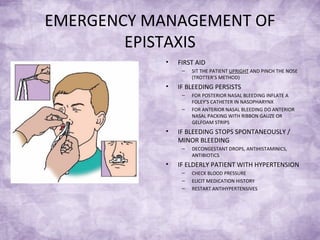 EMERGENCY MANAGEMENT OF
EPISTAXIS
• FIRST AID
– SIT THE PATIENT UPRIGHT AND PINCH THE NOSE
(TROTTER’S METHOD)
• IF BLEEDING PERSISTS
– FOR POSTERIOR NASAL BLEEDING INFLATE A
FOLEY’S CATHETER IN NASOPHARYNX
– FOR ANTERIOR NASAL BLEEDING DO ANTERIOR
NASAL PACKING WITH RIBBON GAUZE OR
GELFOAM STRIPS
• IF BLEEDING STOPS SPONTANEOUSLY /
MINOR BLEEDING
– DECONGESTANT DROPS, ANTIHISTAMINICS,
ANTIBIOTICS
• IF ELDERLY PATIENT WITH HYPERTENSION
– CHECK BLOOD PRESSURE
– ELICIT MEDICATION HISTORY
– RESTART ANTIHYPERTENSIVES
 