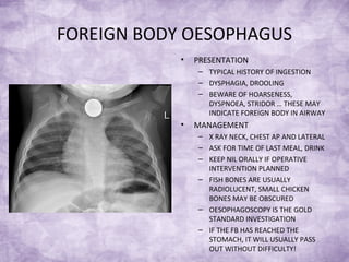 FOREIGN BODY OESOPHAGUS
• PRESENTATION
– TYPICAL HISTORY OF INGESTION
– DYSPHAGIA, DROOLING
– BEWARE OF HOARSENESS,
DYSPNOEA, STRIDOR … THESE MAY
INDICATE FOREIGN BODY IN AIRWAY
• MANAGEMENT
– X RAY NECK, CHEST AP AND LATERAL
– ASK FOR TIME OF LAST MEAL, DRINK
– KEEP NIL ORALLY IF OPERATIVE
INTERVENTION PLANNED
– FISH BONES ARE USUALLY
RADIOLUCENT, SMALL CHICKEN
BONES MAY BE OBSCURED
– OESOPHAGOSCOPY IS THE GOLD
STANDARD INVESTIGATION
– IF THE FB HAS REACHED THE
STOMACH, IT WILL USUALLY PASS
OUT WITHOUT DIFFICULTY!
 