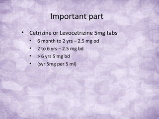 Important part
• Cetrizine or Levocetrizine 5mg tabs
• 6 month to 2 yrs – 2.5 mg od
• 2 to 6 yrs – 2.5 mg bd
• > 6 yrs 5 mg bd
• (syr 5mg per 5 ml)
 