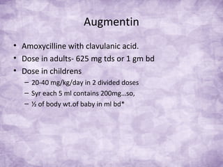 Augmentin
• Amoxycilline with clavulanic acid.
• Dose in adults- 625 mg tds or 1 gm bd
• Dose in childrens
– 20-40 mg/kg/day in 2 divided doses
– Syr each 5 ml contains 200mg…so,
– ½ of body wt.of baby in ml bd*
 