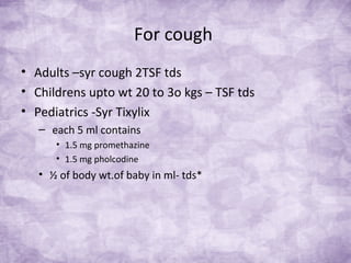 For cough
• Adults –syr cough 2TSF tds
• Childrens upto wt 20 to 3o kgs – TSF tds
• Pediatrics -Syr Tixylix
– each 5 ml contains
• 1.5 mg promethazine
• 1.5 mg pholcodine
• ½ of body wt.of baby in ml- tds*
 