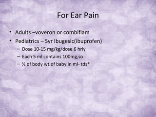 For Ear Pain
• Adults –voveron or combiflam
• Pediatrics – Syr Ibugesic(ibuprofen)
– Dose 10-15 mg/kg/dose 6 hrly
– Each 5 ml contains 100mg,so
– ½ of body wt.of baby in ml- tds*
 