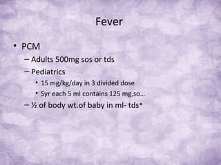 Fever
• PCM
– Adults 500mg sos or tds
– Pediatrics
• 15 mg/kg/day in 3 divided dose
• Syr each 5 ml contains 125 mg,so…
– ½ of body wt.of baby in ml- tds*
 
