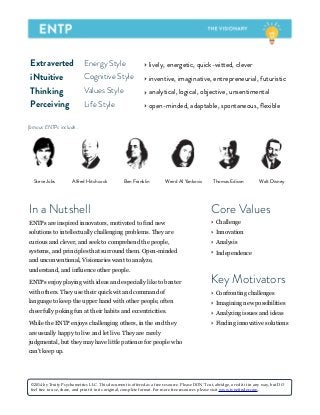 Extraverted Energy Style ‣ lively, energetic, quick-witted, clever
iNtuitive Cognitive Style ‣ inventive, imaginative, entrepreneurial, futuristic
Thinking Values Style ‣ analytical, logical, objective, unsentimental
Perceiving Life Style ‣ open-minded, adaptable, spontaneous, ﬂexible
Steve Jobs Ben FranklinAlfred Hitchcock Weird Al Yankovic Thomas Edison
famous ENTPs include...
In a Nutshell
ENTPs are inspired innovators, motivated to find new
solutions to intellectually challenging problems. They are
curious and clever, and seek to comprehend the people,
systems, and principles that surround them. Open-minded
and unconventional, Visionaries want to analyze,
understand, and influence other people.
ENTPs enjoy playing with ideas and especially like to banter
with others. They use their quick wit and command of
language to keep the upper hand with other people, often
cheerfully poking fun at their habits and eccentricities.
While the ENTP enjoys challenging others, in the end they
are usually happy to live and let live. They are rarely
judgmental, but they may have little patience for people who
can't keep up.
Key Motivators
‣ Confronting challenges
‣ Imagining new possibilities
‣ Analyzing issues and ideas
‣ Finding innovative solutions
Core Values
‣ Challenge
‣ Innovation
‣ Analysis
‣ Independence
©2014 by Truity Psychometrics LLC. This document is offered as a free resource. Please DON'T cut, abridge, or edit it in any way, but DO
feel free to use, share, and print it in its original, complete format. For more free resources please visit www.typefinder.com.
Walt Disney
 