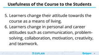 ENGAGE EXPLORE EXPLAIN EXTEND
EVALUAT
Usefulness of the Course to the Students
5. Learners change their attitude towards the
course as a means of living.
6. Learners change in personal and career
attitudes such as communication, problem-
solving, collaboration, motivation, creativity,
and teamwork.
10
 