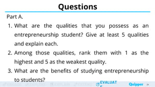 ENGAGE EXPLORE EXPLAIN EXTEND
EVALUAT
ENGAGE EXPLORE EXPLAIN EXTEND
EVALUAT
Questions
Part A.
1. What are the qualities that you possess as an
entrepreneurship student? Give at least 5 qualities
and explain each.
2. Among those qualities, rank them with 1 as the
highest and 5 as the weakest quality.
3. What are the benefits of studying entrepreneurship
to students?
24
 