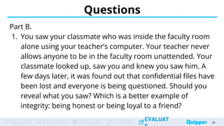 ENGAGE EXPLORE EXPLAIN EXTEND
EVALUAT
ENGAGE EXPLORE EXPLAIN EXTEND
EVALUAT
Questions
Part B.
1. You saw your classmate who was inside the faculty room
alone using your teacher’s computer. Your teacher never
allows anyone to be in the faculty room unattended. Your
classmate looked up, saw you and knew you saw him. A
few days later, it was found out that confidential files have
been lost and everyone is being questioned. Should you
reveal what you saw? Which is a better example of
integrity: being honest or being loyal to a friend?
26
 