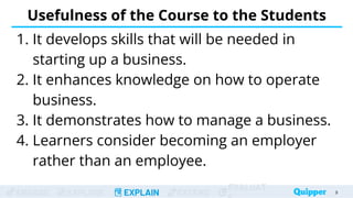 ENGAGE EXPLORE EXPLAIN EXTEND
EVALUAT
Usefulness of the Course to the Students
1. It develops skills that will be needed in
starting up a business.
2. It enhances knowledge on how to operate
business.
3. It demonstrates how to manage a business.
4. Learners consider becoming an employer
rather than an employee.
9
 