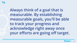 Tip
18
Always think of a goal that is
measurable. By establishing
measurable goals, you'll be able
to track your progress and
acknowledge right away once
your efforts are going off target.
 