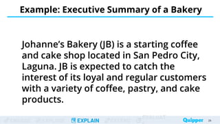 ENGAGE EXPLORE EXPLAIN EXTEND
EVALUAT
Example: Executive Summary of a Bakery
28
28
Johanne’s Bakery (JB) is a starting coffee
and cake shop located in San Pedro City,
Laguna. JB is expected to catch the
interest of its loyal and regular customers
with a variety of coffee, pastry, and cake
products.
 