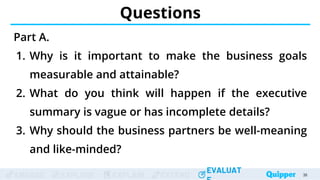 ENGAGE EXPLORE EXPLAIN EXTEND
EVALUAT
ENGAGE EXPLORE EXPLAIN EXTEND
EVALUAT
Questions
Part A.
1. Why is it important to make the business goals
measurable and attainable?
2. What do you think will happen if the executive
summary is vague or has incomplete details?
3. Why should the business partners be well-meaning
and like-minded?
38
 