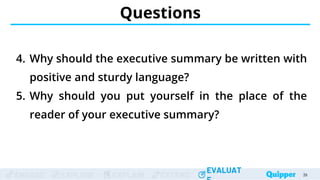 ENGAGE EXPLORE EXPLAIN EXTEND
EVALUAT
ENGAGE EXPLORE EXPLAIN EXTEND
EVALUAT
Questions
4. Why should the executive summary be written with
positive and sturdy language?
5. Why should you put yourself in the place of the
reader of your executive summary?
39
 