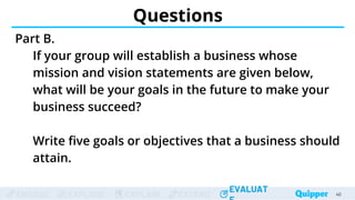 ENGAGE EXPLORE EXPLAIN EXTEND
EVALUAT
ENGAGE EXPLORE EXPLAIN EXTEND
EVALUAT
Questions
Part B.
If your group will establish a business whose
mission and vision statements are given below,
what will be your goals in the future to make your
business succeed?
Write five goals or objectives that a business should
attain.
40
 