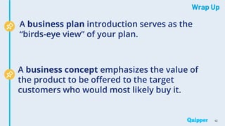 Wrap Up
42
A business plan introduction serves as the
“birds-eye view” of your plan.
A business concept emphasizes the value of
the product to be offered to the target
customers who would most likely buy it.
 